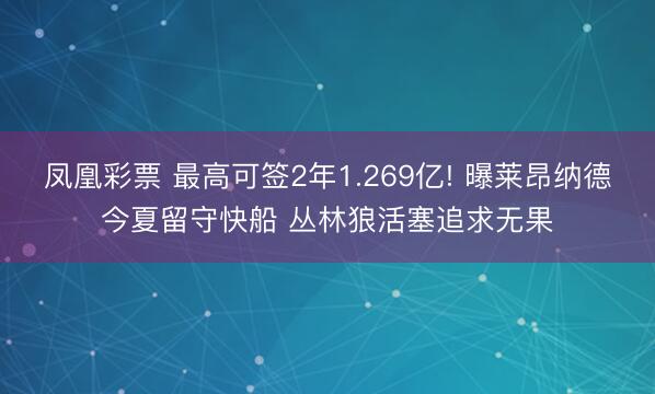 凤凰彩票 最高可签2年1.269亿! 曝莱昂纳德今夏留守快船 丛林狼活塞追求无果
