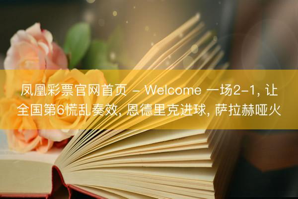 凤凰彩票官网首页 - Welcome 一场2-1， 让全国第6慌乱奏效， 恩德里克进球， 萨拉赫哑火