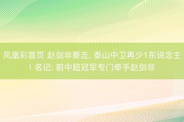 凤凰彩首页 赵剑非要走， 泰山中卫再少1东说念主! 名记: 前中超冠军专门牵手赵剑非