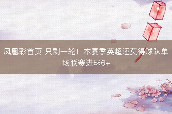凤凰彩首页 只剩一轮！本赛季英超还莫得球队单场联赛进球6+