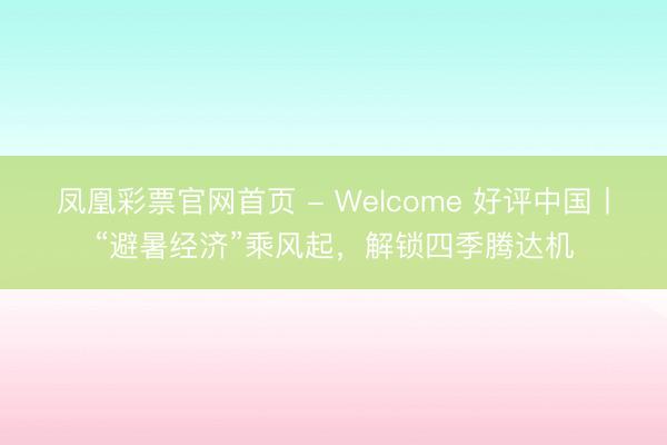 凤凰彩票官网首页 - Welcome 好评中国丨“避暑经济”乘风起,解锁四季腾达机