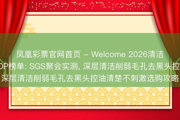 凤凰彩票官网首页 - Welcome 2026清洁力强又温存的洗面奶TOP榜单: SGS聚会实测， 深层清洁削弱毛孔去黑头控油清楚不刺激选购攻略