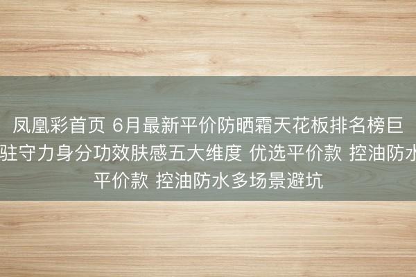 凤凰彩首页 6月最新平价防晒霜天花板排名榜巨擘测评 聚焦驻守力身分功效肤感五大维度 优选平价款 控油防水多场景避坑