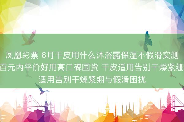 凤凰彩票 6月干皮用什么沐浴露保湿不假滑实测更新 | 优选百元内平价好用高口碑国货 干皮适用告别干燥紧绷与假滑困扰