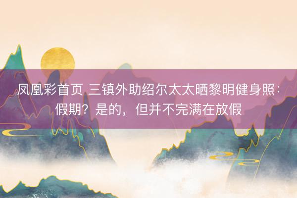 凤凰彩首页 三镇外助绍尔太太晒黎明健身照：假期？是的，但并不完满在放假