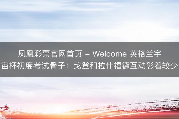 凤凰彩票官网首页 - Welcome 英格兰宇宙杯初度考试骨子：戈登和拉什福德互动彰着较少