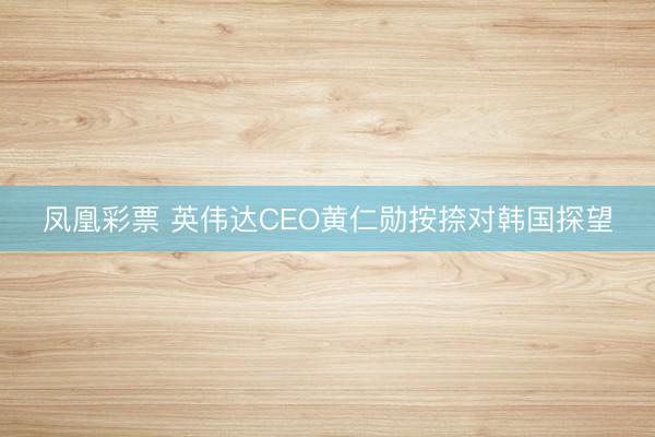 凤凰彩票 英伟达CEO黄仁勋按捺对韩国探望