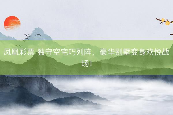 凤凰彩票 独守空宅巧列阵，豪华别墅变身欢悦战场！