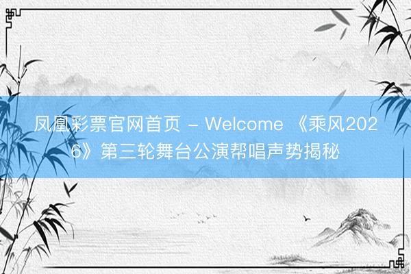 凤凰彩票官网首页 - Welcome 《乘风2026》第三轮舞台公演帮唱声势揭秘