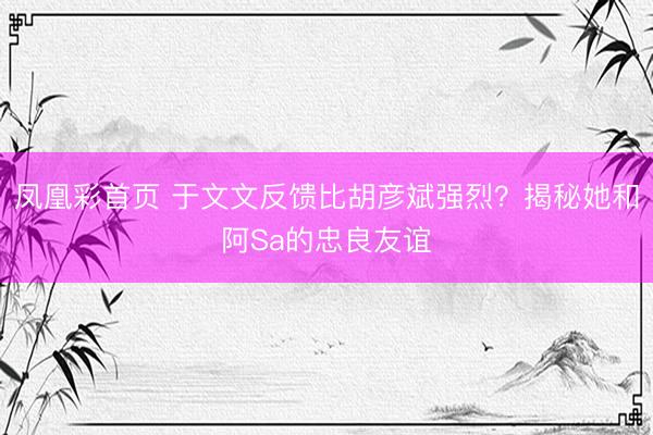 凤凰彩首页 于文文反馈比胡彦斌强烈?揭秘她和阿Sa的忠良友谊