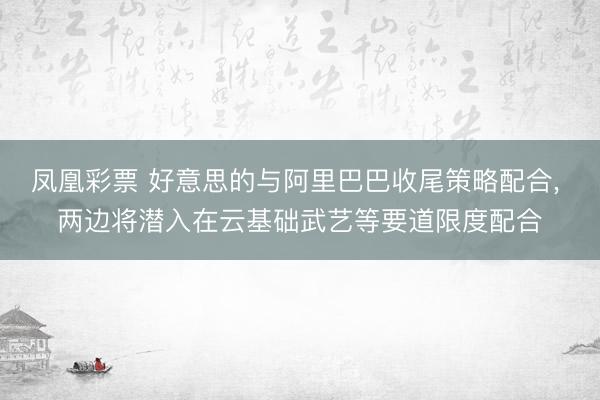 凤凰彩票 好意思的与阿里巴巴收尾策略配合, 两边将潜入在云基础武艺等要道限度配合