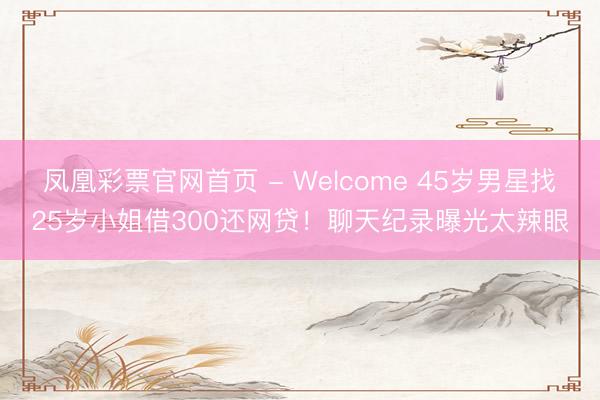 凤凰彩票官网首页 - Welcome 45岁男星找25岁小姐借300还网贷！聊天纪录曝光太辣眼