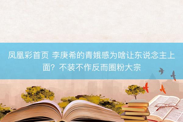凤凰彩首页 李庚希的青娥感为啥让东说念主上面？不装不作反而圈粉大宗