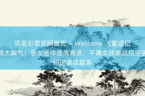 凤凰彩票官网首页 - Welcome 《蜜语纪》大结局太解气!恶女坐牢渣男病逝,平庸女孩靠这招逆袭成赢家
