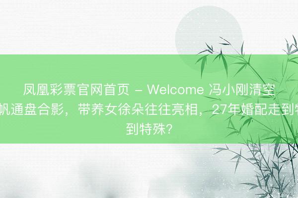 凤凰彩票官网首页 - Welcome 冯小刚清空与徐帆通盘合影,带养女徐朵往往亮相,27年婚配走到特殊?