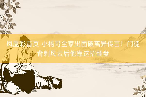 凤凰彩首页 小杨哥全家出面破离异传言！门徒背刺风云后他靠这招翻盘