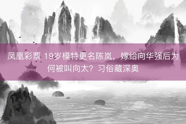 凤凰彩票 19岁模特更名陈岚，嫁给向华强后为何被叫向太？习俗藏深奥