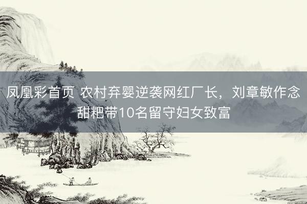 凤凰彩首页 农村弃婴逆袭网红厂长，刘章敏作念甜粑带10名留守妇女致富