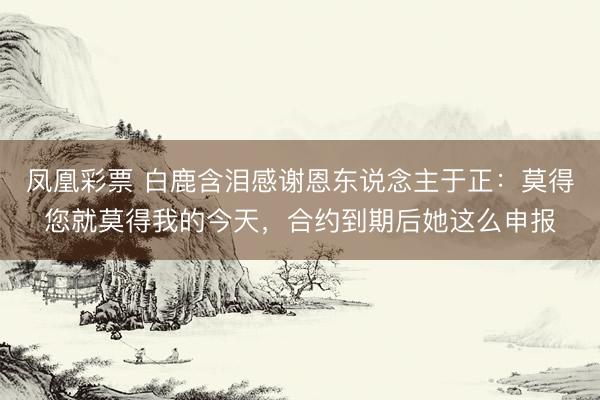 凤凰彩票 白鹿含泪感谢恩东说念主于正：莫得您就莫得我的今天，合约到期后她这么申报