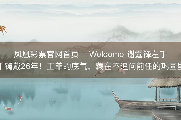 凤凰彩票官网首页 - Welcome 谢霆锋左手手镯戴26年！王菲的底气，藏在不追问前任的巩固里
