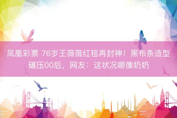 凤凰彩票 76岁王薇薇红毯再封神！黑布条造型碾压00后，网友：这状况哪像奶奶
