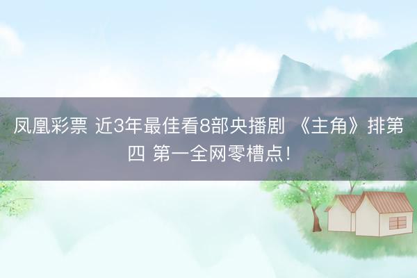 凤凰彩票 近3年最佳看8部央播剧 《主角》排第四 第一全网零槽点！