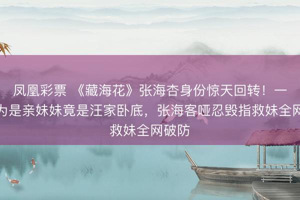 凤凰彩票 《藏海花》张海杏身份惊天回转！一直以为是亲妹妹竟是汪家卧底，张海客哑忍毁指救妹全网破防