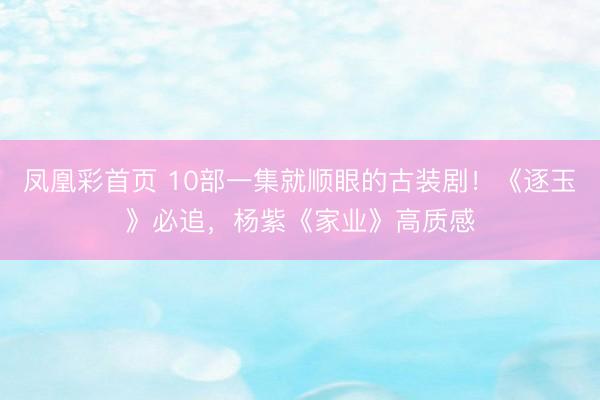 凤凰彩首页 10部一集就顺眼的古装剧！《逐玉》必追，杨紫《家业》高质感