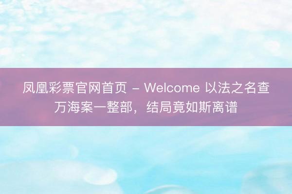 凤凰彩票官网首页 - Welcome 以法之名查万海案一整部，结局竟如斯离谱