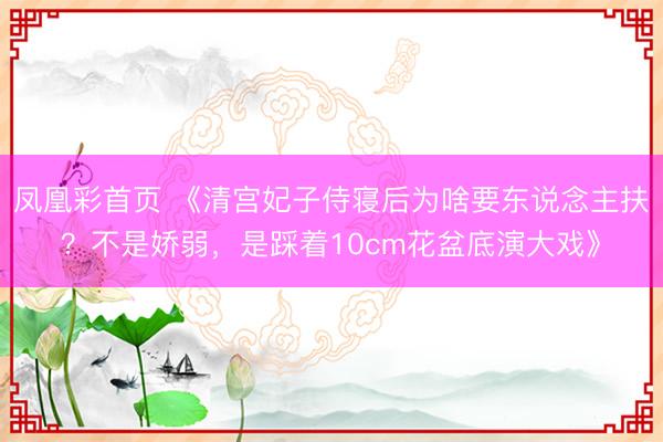凤凰彩首页 《清宫妃子侍寝后为啥要东说念主扶？不是娇弱，是踩着10cm花盆底演大戏》