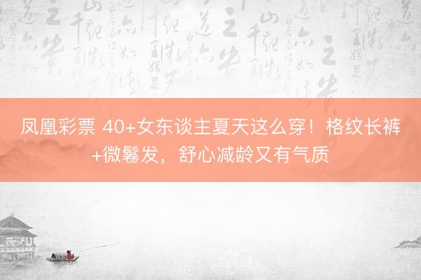 凤凰彩票 40+女东谈主夏天这么穿！格纹长裤+微鬈发，舒心减龄又有气质