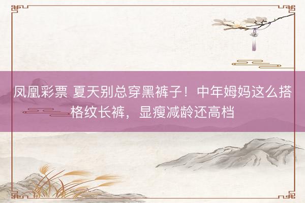 凤凰彩票 夏天别总穿黑裤子！中年姆妈这么搭格纹长裤，显瘦减龄还高档