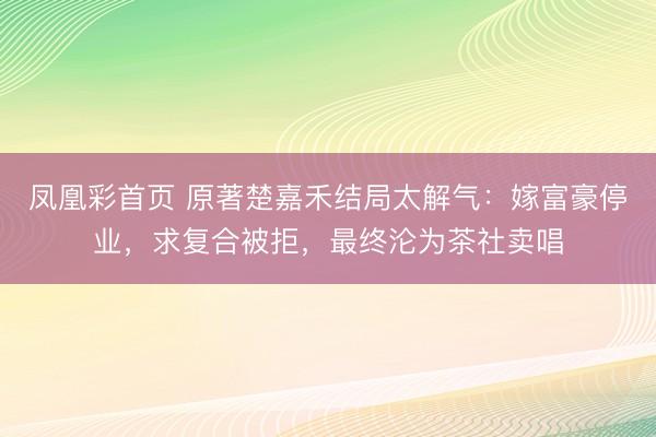 凤凰彩首页 原著楚嘉禾结局太解气：嫁富豪停业，求复合被拒，最终沦为茶社卖唱