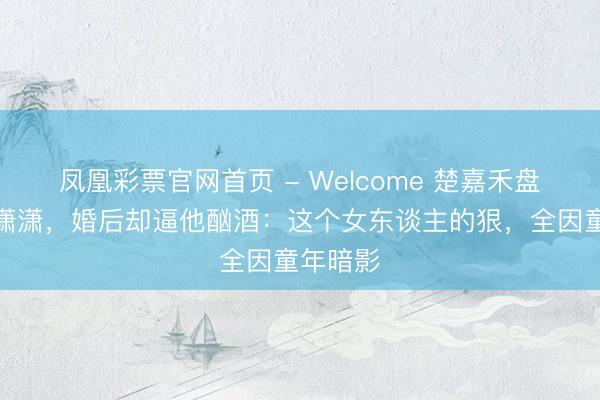凤凰彩票官网首页 - Welcome 楚嘉禾盘算睡封潇潇，婚后却逼他酗酒：这个女东谈主的狠，全因童年暗影