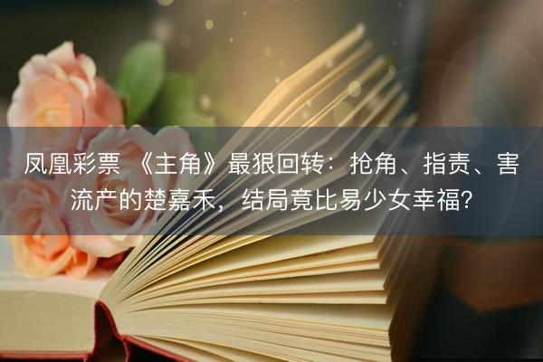 凤凰彩票 《主角》最狠回转:抢角、指责、害流产的楚嘉禾,结局竟比易少女幸福?