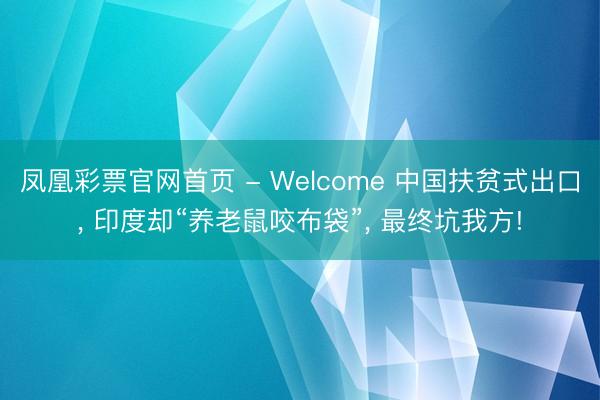 凤凰彩票官网首页 - Welcome 中国扶贫式出口， 印度却“养老鼠咬布袋”， 最终坑我方!