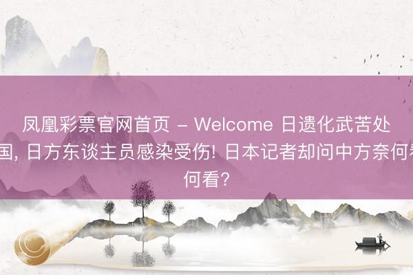 凤凰彩票官网首页 - Welcome 日遗化武苦处中国, 日方东谈主员感染受伤! 日本记者却问中方奈何看?
