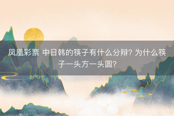 凤凰彩票 中日韩的筷子有什么分辩? 为什么筷子一头方一头圆?