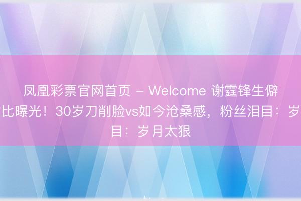 凤凰彩票官网首页 - Welcome 谢霆锋生僻旧照对比曝光!30岁刀削脸vs如今沧桑感,粉丝泪目:岁月太狠