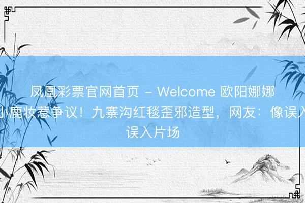 凤凰彩票官网首页 - Welcome 欧阳娜娜丛林小鹿妆惹争议！九寨沟红毯歪邪造型，网友：像误入片场