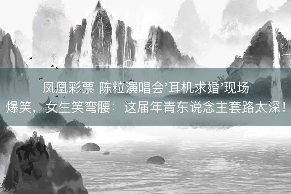 凤凰彩票 陈粒演唱会'耳机求婚'现场爆笑，女生笑弯腰：这届年青东说念主套路太深！