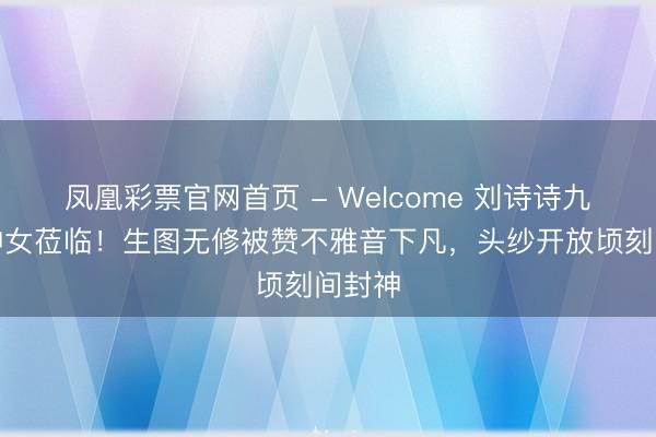 凤凰彩票官网首页 - Welcome 刘诗诗九寨沟神女莅临！生图无修被赞不雅音下凡，头纱开放顷刻间封神
