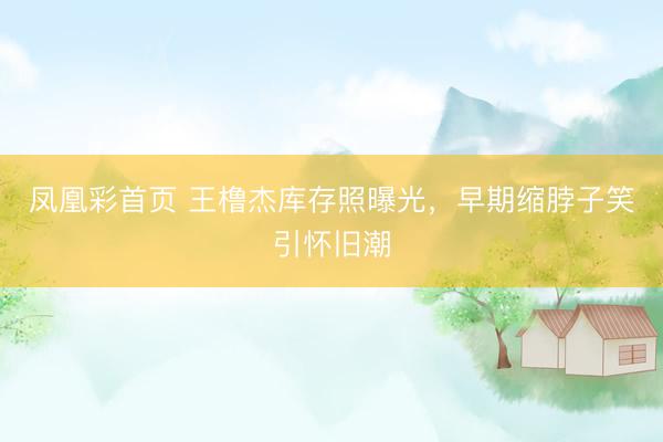 凤凰彩首页 王橹杰库存照曝光，早期缩脖子笑引怀旧潮