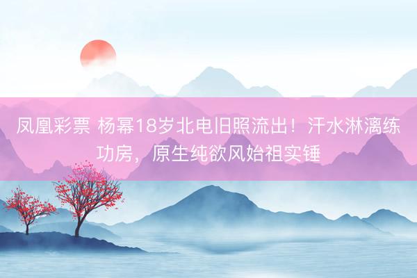 凤凰彩票 杨幂18岁北电旧照流出！汗水淋漓练功房，原生纯欲风始祖实锤