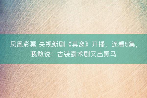 凤凰彩票 央视新剧《莫离》开播，连看5集，我敢说：古装霸术剧又出黑马