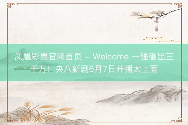 凤凰彩票官网首页 - Welcome 一锤砸出三千万！央八新剧6月7日开播太上面