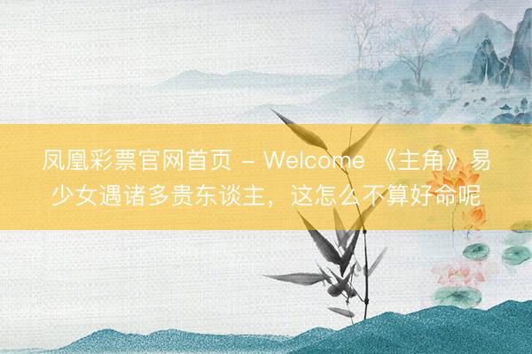 凤凰彩票官网首页 - Welcome 《主角》易少女遇诸多贵东谈主，这怎么不算好命呢