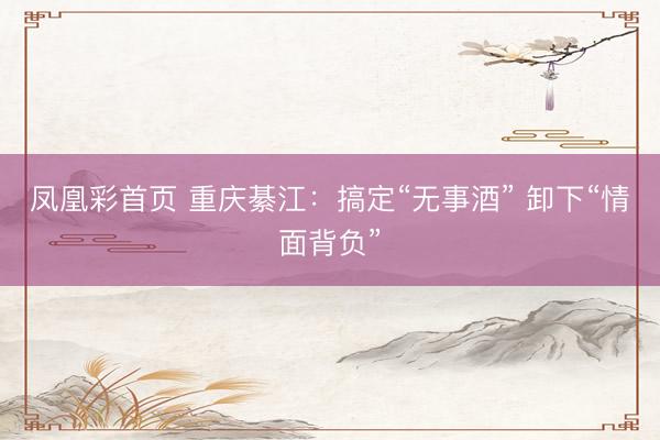 凤凰彩首页 重庆綦江：搞定“无事酒” 卸下“情面背负”