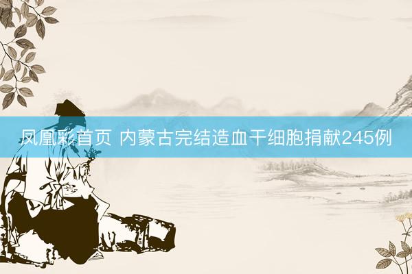 凤凰彩首页 内蒙古完结造血干细胞捐献245例