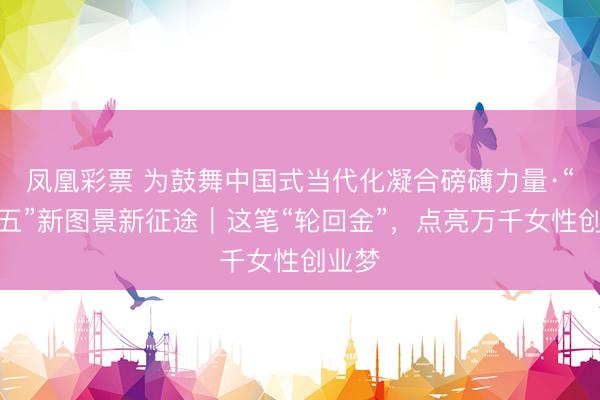 凤凰彩票 为鼓舞中国式当代化凝合磅礴力量·“十五五”新图景新征途｜这笔“轮回金”，点亮万千女性创业梦